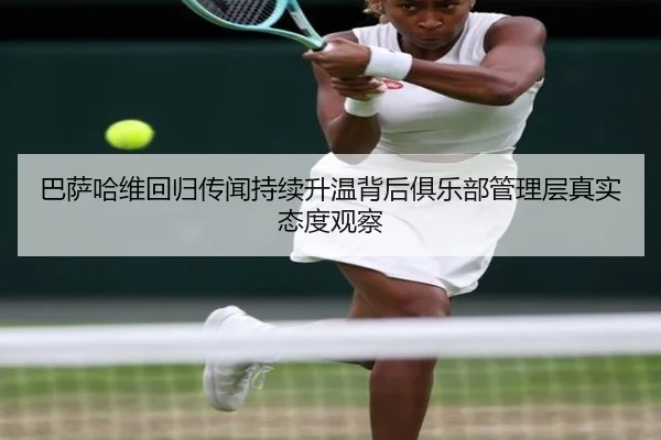 巴萨哈维回归传闻持续升温背后俱乐部管理层真实态度观察