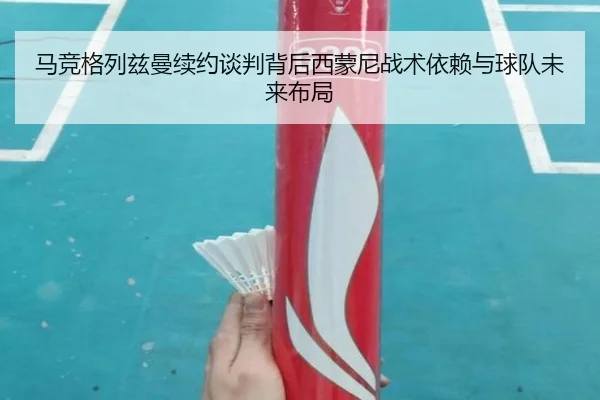 马竞格列兹曼续约谈判背后西蒙尼战术依赖与球队未来布局