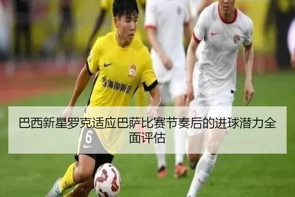 巴西新星罗克适应巴萨比赛节奏后的进球潜力全面评估